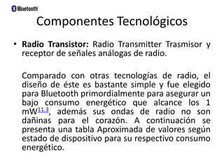 Componentes TecnológicosRadio Transistor: Radio Transmitter Trasmisor y receptor de señales análogas de radio.    Comparado con otras tecnologías de radio, el diseño de éste es bastante simple y fue elegido para Bluetooth primordialmente para asegurar un bajo consumo energético que alcance los 1 mW11.3, además sus ondas de radio no son dañinas para el corazón. A continuación se presenta una tabla Aproximada de valores según estado de dispositivo para su respectivo consumo energético.