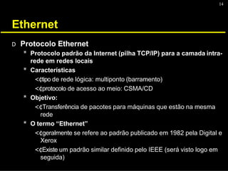 14
Ethernet
D Protocolo Ethernet
* Protocolo padrão da Internet (pilha TCP/IP) para a camada intra-
rede em redes locais
* Características
<¢tipo de rede lógica: multiponto (barramento)
<¢protocolo de acesso ao meio: CSMA/CD
* Objetivo:
<¢Transferência de pacotes para máquinas que estão na mesma
rede
* O termo “Ethernet”
<¢geralmente se refere ao padrão publicado em 1982 pela Digital e
Xerox
<¢Existe um padrão similar definido pelo IEEE (será visto logo em
seguida)
 