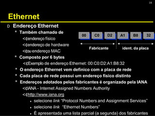 18
Ethernet
D Endereço Ethernet
* Também chamado de
<¢endereço físico
<¢endereço de hardware
<¢ou endereço MAC
* Composto por 6 bytes
<¢Exemplo de endereço Ethernet: 00:C0:D2:A1:B8:32
* O endereço Ethernet vem definico com a placa de rede
* Cada placa de rede possui um endereço físico distinto
* Endereços adotados pelos fabricantes é organizado pela IANA
<¢IANA - Internet Assigned Numbers Authority
<¢http://www.iana.org
♦ selecione link “Protocol Numbers and Assignment Services”
♦ selecione link “Ethernet Numbers”
♦ É apresentada uma lista parcial (a segunda) dos fabricantes
00
00 C0
C0 D2
D2 A1
A1 B8
B8 32
32
Fabricante ident. da placa
 