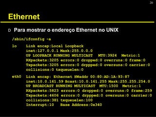 20
Ethernet
D Para mostrar o endereço Ethernet no UNIX
/sbin/ifconfig -a
lo Link encap:Local Loopback
inet:127.0.0.1 Mask:255.0.0.0
UP LOOPBACK RUNNING MULTICAST MTU:3924 Metric:1
eth0
RXpackets:3205 errors:0 dropped:0 overruns:0 frame:0
Txpackets:3205 errors:0 drppped:0 oversuns:0 carrier:0
collisions:0 txqueuelen:0
Link encap: Ethernet HWaddr 00:80:AD:1A:93:87
inet:10.0.161.59 Bcast:10.0.161.255 Mask:255.255.254.0
UP BROADCAST RUNNING MULTICAST MTU:1500 Metric:1
RXpackets:5823 errors:0 dropped:0 overruns:0 frame:259
Txpackets:4606 errors:0 drppped:0 oversuns:0 carrier:0
collisions:381 txqueuelen:100
Interrupt:10 Base Address:0x340
 