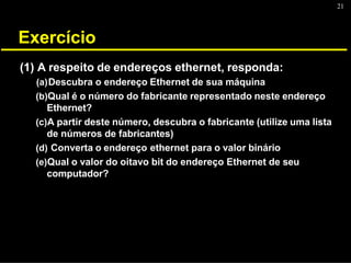 21
Exercício
(1) A respeito de endereços ethernet, responda:
(a)Descubra o endereço Ethernet de sua máquina
(b)Qual é o número do fabricante representado neste endereço
Ethernet?
(c)A partir deste número, descubra o fabricante (utilize uma lista
de números de fabricantes)
(d) Converta o endereço ethernet para o valor binário
(e)Qual o valor do oitavo bit do endereço Ethernet de seu
computador?
 