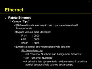 23
Ethernet
D Patote Ethernet
* Campo “Tipo”
<¢Define o tipo da informação que o pacote ethernet está
transportando
<¢Alguns valores mais utilizados:
♦ IP v4
♦ ARP
♦ RARP
: 0800
: 0806
: 8035
<¢Uma lista parcial dos valores possíveis está em:
♦ http://www.iana.org
---link “Protocol Numbers and Assignment Services”
---link “Ethernet Numbers”
---A primeira lista apresentada no documento é uma lista
parcial dos possíveis valores deste campo
 