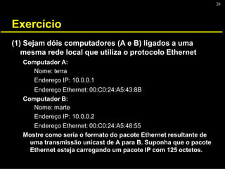 26
Exercício
(1) Sejam dóis computadores (A e B) ligados a uma
mesma rede local que utiliza o protocolo Ethernet
Computador A:
Nome: terra
Endereço IP: 10.0.0.1
Endereço Ethernet: 00:C0:24:A5:43:8B
Computador B:
Nome: marte
Endereço IP: 10.0.0.2
Endereço Ethernet: 00:C0:24:A5:48:55
Mostre como seria o formato do pacote Ethernet resultante de
uma transmissão unicast de A para B. Suponha que o pacote
Ethernet esteja carregando um pacote IP com 125 octetos.
 
