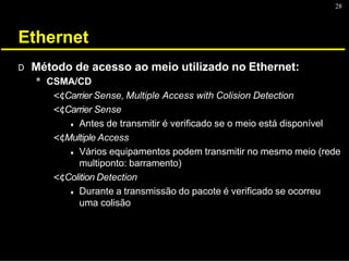 28
Ethernet
D Método de acesso ao meio utilizado no Ethernet:
* CSMA/CD
<¢Carrier Sense, Multiple Access with Colision Detection
<¢Carrier Sense
♦ Antes de transmitir é verificado se o meio está disponível
<¢Multiple Access
♦ Vários equipamentos podem transmitir no mesmo meio (rede
multiponto: barramento)
<¢Colition Detection
♦ Durante a transmissão do pacote é verificado se ocorreu
uma colisão
 