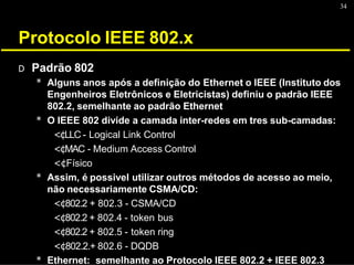 34
Protocolo IEEE 802.x
D Padrão 802
* Alguns anos após a definição do Ethernet o IEEE (Instituto dos
Engenheiros Eletrônicos e Eletricistas) definiu o padrão IEEE
802.2, semelhante ao padrão Ethernet
* O IEEE 802 divide a camada inter-redes em tres sub-camadas:
<¢LLC - Logical Link Control
<¢MAC - Medium Access Control
<¢Físico
* Assim, é possivel utilizar outros métodos de acesso ao meio,
não necessariamente CSMA/CD:
<¢802.2 + 802.3 - CSMA/CD
<¢802.2 + 802.4 - token bus
<¢802.2 + 802.5 - token ring
<¢802.2.+ 802.6 - DQDB
* Ethernet: semelhante ao Protocolo IEEE 802.2 + IEEE 802.3
 