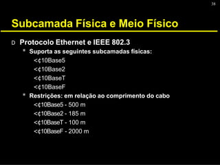 38
Subcamada Física e Meio Físico
D Protocolo Ethernet e IEEE 802.3
* Suporta as seguintes subcamadas físicas:
<¢10Base5
<¢10Base2
<¢10BaseT
<¢10BaseF
* Restrições: em relação ao comprimento do cabo
<¢10Base5 - 500 m
<¢10Base2 - 185 m
<¢10BaseT - 100 m
<¢10BaseF - 2000 m
 