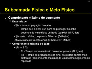 41
Subcamada Física e Meio Físico
D Comprimento máximo do segmento
* Depende de:
<¢tempo de propagação do cabo
♦ tempo que o sinal leva para se propagar no cabo
♦ depende do meio físico utilizado (coaxial, UTP, fibra)
<¢tamanho mínimo do pacote Ethernet (64 bytes)
<¢velocidade de transferência (Ethernet = 10Mbps)
* Comprimento máximo do cabo:
<¢Tt >= 2 Tp
♦ Tt - Tempo de transmissão do menor pacote (64 bytes)
♦ Tp - Tempo de propagação do sinal entre dois pontos mais
distantes (comprimento máximo) de um mesmo segmento de
repetição
 