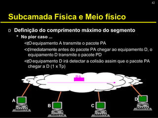 42
Subcamada Física e Meio físico
A
B C
D
D Definição do comprimento máximo do segmento
* No pior caso ...
<¢Oequipamento A transmite o pacote PA
<¢Imediatamente antes do pacote PA chegar ao equipamento D, o
equipamento D transmite o pacote PD
<¢Oequipamento D irá detectar a colisão assim que o pacote PA
chegar a D (1 x Tp)
PA
 