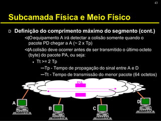 43
Subcamada Física e Meio Físico
A
B C
D
D Definição do comprimento máximo do segmento (cont.)
<¢Oequipamento A irá detectar a colisão somente quando o
pacote PD chegar a A (~ 2 x Tp)
<¢Acolisão deve ocorrer antes de ser transmitido o último octeto
(byte) do pacote PA, ou seja:
♦ Tt >= 2 Tp
---Tp - Tempo de propagação do sinal entre A e D
---Tt - Tempo de transmissão do menor pacote (64 octetos)
PA
 