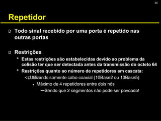 46
Repetidor
D Todo sinal recebido por uma porta é repetido nas
outras portas
D Restrições
* Estas restrições são estabelecidas devido ao problema da
colisão ter que ser detectada antes da transmissão do octeto 64
* Restrições quanto ao número de repetidores em cascata:
<¢Utilizando somente cabo coaxial (10Base2 ou 10Base5)
♦ Máximo de 4 repetidores entre dois nós
---Sendo que 2 segmentos não pode ser povoado!
 