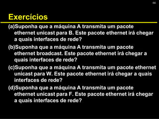 66
Exercícios
(a)Suponha que a máquina A transmita um pacote
ethernet unicast para B. Este pacote ethernet irá chegar
a quais interfaces de rede?
(b)Suponha que a máquina A transmita um pacote
ethernet broadcast. Este pacote ethernet irá chegar a
quais interfaces de rede?
(c)Suponha que a máquina A transmita um pacote ethernet
unicast para W. Este pacote ethernet irá chegar a quais
interfaces de rede?
(d)Suponha que a máquina A transmita um pacote
ethernet unicast para F. Este pacote ethernet irá chegar
a quais interfaces de rede?
 