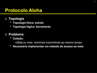 7
Protocolo Aloha
D Topologia
* Topologia física: estrela
* Topologia lógica: barramento
D Problema:
* Colisão:
<¢Dois ou mais terminais transmitindo ao mesmo tempo
* Necessário implementar um método de acesso ao meio
 