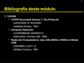 72
Bibliografia deste módulo
D Livros
* TCP/IP Illustraded Volume 1: The Protocols
<¢STEVENS, W. RICHARD.
<¢Addison-Wesley. 1994.
* Computer Networks
<¢TANENBAUM, ANDREW S.
<¢3rd edition. Prentice Hall 1996.
* Redes de Computadores: das LANs MANs e WANs às Redes
ATM
<¢SOARES, LUIZ F. G.
<¢Editora Campus. 1995
 