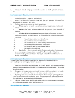 Servicio de asesoría y resolución de ejercicios ciencias_help@hotmail.com
www.maestronline.com
3. Incluye una línea de tiempo que muestre los avances del diseño gráfico hasta hoy en
día.
Instrucciones para el alumno:
1. Investiga y contesta: ¿qué es un plano seriado?
2. Realiza 5 bocetos que incluyan una figura como base para realizar la composición de
plano seriado en estructura centrípeta.
3. Realiza un escrito con base en los siguientes criterios:
a. Título: según el contenido desarrollado, define un tópico representativo de tu
trabajo.
b. Introducción: define el tema englobando la idea principal que se desarrolla en
el escrito.
c. Contenido: da respuesta a los siguientes criterios, basándote en tu diseño
presentado, recuerda generar un escrito, no sólo presentar un esquema de pregunta-
respuesta:
i. Evaluación sobre la expresión de la forma.
ii. Evaluación sobre la expresión del color.
iii. Evaluación sobre el uso de las estrategias compositivas.
iv. Conceptos formales describen el estilo gráfico.
v. Conceptos de color describen el estilo gráfico.
vi. Tipo de estructura mostrada.
d. Conclusión o cierre: incluye tu opinión fundamentada sobre el uso del color
como recurso expresivo, ¿está bien manejado? Reflexiona sobre el siguiente
cuestionamiento: ¿cómo se relaciona el concepto de transformación laminar en los
diseños presentados?
Instrucciones para el alumno:
Tomando como base el boceto que realizaste en la actividad anterior y acorde a la
composición que desees integrar, realiza lo siguiente:
1. Selecciona un objeto y córtalo en rodajas en el foami, la figura debe estar en intervalos
regulares para utilizarlos en tu composición (debes utilizar diferentes colores y de manera
opcional tamaños).
2. Cada plano seriado puede ser considerado como un módulo, el cual podrá ser usado
en repetición o gradación (de diferentes colores que guarden armonía).
3. Pega la figura acorde a una estructura centrípeta, utilizando algún tipo de gradación.
Como resultado obtendrás un volumen, el cual es representado por una serie de planos,
cada plano es una sección transversal del volumen.
4. Concluye sobre el uso de la estructura, incluye tu opinión fundamentada sobre el uso
de la estructura, modulación como recurso expresivo.
Instrucciones para el alumno:
 