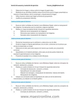 Servicio de asesoría y resolución de ejercicios ciencias_help@hotmail.com
www.maestronline.com
1. Selecciona la imagen y coloca sobre la imagen el papel calca.
2. Mediante el uso del dibujo analítico reduce de tal forma que la imagen presentada se
reduzca a líneas básicas, que lo compongan y esquematiza la imagen.
3. Utiliza diversos colores que hagan armónica la composición.
4. Justifica la composición obtenida.
Instrucciones para el alumno:
1. Busca en sitios confiables de Internet, como Biblioteca Digital, sobre la manipulación
de imágenes, los elementos que la componen y algunos ejemplos.
2. Realiza un mapa conceptual donde incluyas los siguientes elementos:
a. Definición de la manipulación de imágenes.
b. Elementos para realizar una manipulación de imágenes.
c. Ejemplos sobre manipulación de imágenes.
Instrucciones para el alumno:
1. Revisa las impresiones que te solicitaron y selecciona una de ellas.
2. Divide la imagen en figuras geométricas y en el vidrio, contornea con la pintura que
simula el emplomado en cristal.
3. Selecciona el color para cada espacio de manera que resulte una composición
armónica.
4. Apoyándote en el material solicitado, pinta cada una de las partes tratando de
expresar la geometrización en las imágenes.
5. Presenta el resultado de su trabajo al resto del grupo.
Instrucciones para el alumno:
1. Busca en sitios confiables de Internet, como Biblioteca Digital, sobre los conceptos de
variación, abstracción y síntesis.
2. Realiza un cuadro sinóptico en el que incluyas los siguientes elementos:
a. Concepto de abstracción, variación y síntesis.
b. Ejemplificación de cada concepto.
c. Relación de mensajes y manipulación de elementos básicos del diseño.
d. Manipulación de imágenes.
3. Incluye una conclusión sobre la importancia de cada uno de los elementos
mencionados y su relación en el diseño gráfico.
Instrucciones para el alumno:
1. Busca en sitios confiables de Internet, como Biblioteca Digital, sobre los conceptos de
variación, abstracción y síntesis.
2. Realiza un cuadro sinóptico en el que incluyas los siguientes elementos:
a. Concepto de abstracción, variación y síntesis.
 