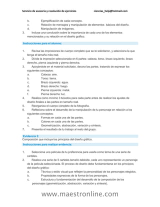 Servicio de asesoría y resolución de ejercicios ciencias_help@hotmail.com
www.maestronline.com
b. Ejemplificación de cada concepto.
c. Relación de mensajes y manipulación de elementos básicos del diseño.
d. Manipulación de imágenes.
3. Incluye una conclusión sobre la importancia de cada uno de los elementos
mencionados y su relación en el diseño gráfico.
Instrucciones para el alumno:
1. Revisa las impresiones de cuerpo completo que se te solicitaron, y selecciona la que
tenga el tamaño más real.
2. Divide la impresión seleccionada en 6 partes: cabeza, torso, brazo izquierdo, brazo
derecho, pierna izquierda y pierna derecha.
3. Apoyándote en el material solicitado, decora las partes, tratando de expresar los
siguientes conceptos:
a. Cabeza: aire.
b. Torso: tierra.
c. Brazo izquierdo: agua.
d. Brazo derecho: fuego.
e. Pierna izquierda: metal.
f. Pierna derecha: luz.
4. Realiza como mínimo 3 bocetos para cada parte antes de realizar los ajustes de
diseño finales a las partes en tamaño real.
5. Reorganiza el cuerpo completo de la fotografía.
6. Reflexiona sobre el desarrollo de la manipulación de tu personaje en relación a los
siguientes conceptos:
a. Formas en cada una de las partes.
b. Colores en cada una de las partes.
c. Geometrización, abstracción, variación y síntesis.
7. Presenta el resultado de tu trabajo al resto del grupo.
Evidencia 3:
Composición que incluya los principios del diseño gráfico.
Instrucciones para realizar evidencia:
1. Selecciona una película de tu preferencia para usarla como tema de una serie de
carteles.
2. Realiza una serie de 5 carteles tamaño tabloide, cada uno representando un personaje
de la película seleccionada. El proceso de diseño debe fundamentarse en los principios
del diseño gráfico:
a. Técnica y estilo visual que reflejen la personalidad de los personajes elegidos.
b. Propiedades expresivas de la forma de los personajes.
c. Estructura y fundamentación del desarrollo de la composición de los
personajes (geometrización, abstracción, variación y síntesis).
 