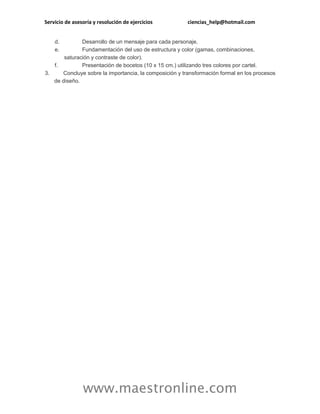 Servicio de asesoría y resolución de ejercicios ciencias_help@hotmail.com
www.maestronline.com
d. Desarrollo de un mensaje para cada personaje.
e. Fundamentación del uso de estructura y color (gamas, combinaciones,
saturación y contraste de color).
f. Presentación de bocetos (10 x 15 cm.) utilizando tres colores por cartel.
3. Concluye sobre la importancia, la composición y transformación formal en los procesos
de diseño.
 