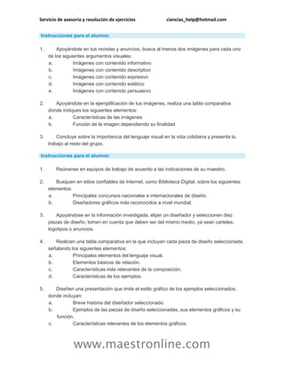 Servicio de asesoría y resolución de ejercicios ciencias_help@hotmail.com
www.maestronline.com
Instrucciones para el alumno:
1. Apoyándote en tus revistas y anuncios, busca al menos dos imágenes para cada uno
de los siguientes argumentos visuales:
a. Imágenes con contenido informativo
b. Imágenes con contenido descriptivo
c. Imágenes con contenido expresivo
d. Imágenes con contenido estético
e. Imágenes con contenido persuasivo
2. Apoyándote en la ejemplificación de tus imágenes, realiza una tabla comparativa
donde indiques los siguientes elementos:
a. Características de las imágenes
b. Función de la imagen dependiendo su finalidad
3. Concluye sobre la importancia del lenguaje visual en la vida cotidiana y presenta tu
trabajo al resto del grupo.
Instrucciones para el alumno:
1. Reúnanse en equipos de trabajo de acuerdo a las indicaciones de su maestro.
2. Busquen en sitios confiables de Internet, como Biblioteca Digital, sobre los siguientes
elementos:
a. Principales concursos nacionales e internacionales de diseño.
b. Diseñadores gráficos más reconocidos a nivel mundial.
3. Apoyándose en la información investigada, elijan un diseñador y seleccionen diez
piezas de diseño, tomen en cuenta que deben ser del mismo medio, ya sean carteles,
logotipos o anuncios.
4. Realicen una tabla comparativa en la que incluyan cada pieza de diseño seleccionada,
señalando los siguientes elementos:
a. Principales elementos del lenguaje visual.
b. Elementos básicos de relación.
c. Características más relevantes de la composición.
d. Características de los ejemplos.
5. Diseñen una presentación que imite el estilo gráfico de los ejemplos seleccionados,
donde incluyan:
a. Breve historia del diseñador seleccionado.
b. Ejemplos de las piezas de diseño seleccionadas, sus elementos gráficos y su
función.
c. Características relevantes de los elementos gráficos.
 