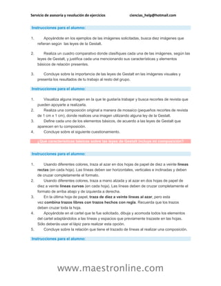 Servicio de asesoría y resolución de ejercicios ciencias_help@hotmail.com
www.maestronline.com
Instrucciones para el alumno:
1. Apoyándote en los ejemplos de las imágenes solicitadas, busca diez imágenes que
refieran según las leyes de la Gestalt.
2. Realiza un cuadro comparativo donde clasifiques cada una de las imágenes, según las
leyes de Gestalt, y justifica cada una mencionando sus características y elementos
básicos de relación presentes.
3. Concluye sobre la importancia de las leyes de Gestalt en las imágenes visuales y
presenta los resultados de tu trabajo al resto del grupo.
Instrucciones para el alumno:
1. Visualiza alguna imagen en la que te gustaría trabajar y busca recortes de revista que
pueden apoyarte a realizarla.
2. Realiza una composición original a manera de mosaico (pequeños recortes de revista
de 1 cm x 1 cm), donde realices una imagen utilizando alguna ley de la Gestalt.
3. Define cada uno de los elementos básicos, de acuerdo a las leyes de Gestalt que
aparecen en tu composición.
4. Concluye sobre el siguiente cuestionamiento.
¿Qué características básicas sobre las leyes de Gestalt incluye mi composición?
Instrucciones para el alumno:
1. Usando diferentes colores, traza al azar en dos hojas de papel de diez a veinte líneas
rectas (en cada hoja). Las líneas deben ser horizontales, verticales e inclinadas y deben
de cruzar completamente el formato.
2. Usando diferentes colores, traza a mano alzada y al azar en dos hojas de papel de
diez a veinte líneas curvas (en cada hoja). Las líneas deben de cruzar completamente el
formato de arriba abajo y de izquierda a derecha.
3. En la última hoja de papel, traza de diez a veinte líneas al azar, pero esta
vez combina trazos libres con trazos hechos con regla. Recuerda que los trazos
deben cruzar toda la hoja.
4. Apoyándote en el cartel que te fue solicitado, dibuja y acomoda todos los elementos
del cartel adaptándolos a las líneas y espacios que previamente trazaste en las hojas.
Sólo deberás usar el lápiz para realizar esta opción.
5. Concluye sobre la relación que tiene el trazado de líneas al realizar una composición.
Instrucciones para el alumno:
 