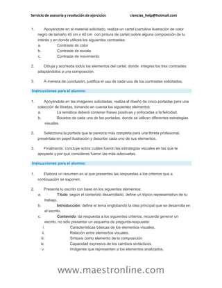 Servicio de asesoría y resolución de ejercicios ciencias_help@hotmail.com
www.maestronline.com
1. Apoyándote en el material solicitado, realiza un cartel (cartulina ilustración de color
negro de tamaño 45 cm x 40 cm con pintura de cartel) sobre alguna composición de tu
interés y en donde utilices los siguientes contrastes:
a. Contraste de color
b. Contraste de escala
c. Contraste de movimiento
2. Dibuja y acomoda todos los elementos del cartel, donde integres los tres contrastes
adaptándolos a una composición.
3. A manera de conclusión, justifica el uso de cada uno de los contrastes solicitados.
Instrucciones para el alumno:
1. Apoyándote en las imágenes solicitadas, realiza el diseño de cinco portadas para una
colección de libretas, tomando en cuenta los siguientes elementos:
a. La temática deberá contener frases positivas y enfocadas a la felicidad.
b. Bocetos de cada una de las portadas, donde se utilicen diferentes estrategias
visuales.
2. Selecciona la portada que te parezca más completa para una libreta profesional,
preséntala en papel ilustración y describe cada uno de sus elementos.
3. Finalmente, concluye sobre cuáles fueron las estrategias visuales en las que te
apoyaste y por qué consideras fueron las más adecuadas.
Instrucciones para el alumno:
1. Elabora un resumen en el que presentes las respuestas a los criterios que a
continuación se exponen.
2. Presenta tu escrito con base en los siguientes elementos:
a. Título: según el contenido desarrollado, define un tópico representativo de tu
trabajo.
b. Introducción: define el tema englobando la idea principal que se desarrolla en
el escrito.
c. Contenido: da respuesta a los siguientes criterios, recuerda generar un
escrito, no sólo presentar un esquema de pregunta-respuesta:
i. Características básicas de los elementos visuales.
ii. Relación entre elementos visuales.
iii. Sintaxis como elemento de la composición.
iv. Capacidad expresiva de los cambios sintácticos.
v. Imágenes que representen a los elementos analizados.
 