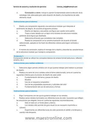 Servicio de asesoría y resolución de ejercicios ciencias_help@hotmail.com
www.maestronline.com
d. Conclusión o cierre: incluye tu opinión fundamentada sobre la elección de la
estrategia más adecuada para cada situación de diseño y la importancia de cada
elemento visual.
Instrucciones para el alumno:
1. Diseña una composición siguiendo una estructura modular que interprete el
sentimiento de alegría, de acuerdo al siguiente proceso:
a. Diseña con lápices y escuadras una figura que usarás como patrón.
b. Traza a mano alzada con un lápiz cinco bocetos de estructura modular,
partiendo de la figura que diseñaste.
c. Selecciona el boceto que consideres más completo.
d. Realiza la composición en la cartulina ilustración de acuerdo al boceto
seleccionado, apóyate en los foami de diferentes colores para lograr contraste y
armonía.
2. A manera de conclusión, explica el mensaje de tu diseño y describe las características
de la estructura modular que maneja tu composición.
Evidencia 1:
Composición donde se utilicen los conceptos básicos de sintaxis formal (estructura, reflexión,
simetría, etc.).
Instrucciones para realizar evidencia:
1. Selecciona algún periodo artístico con el que quieres trabajar para realizar su proceso
de diseño.
2. Realiza una serie de cinco carteles sobre el tema seleccionado, toma en cuenta los
siguientes criterios para el proceso de diseño de cada cartel:
a. Fundamentación del tema y piezas de diseño
b. Bocetos
c. Uso de un esquema compositivo
d. Uso de las propiedades expresivas y culturales del color
e. Fundamentación del uso de estructura y formas
Instrucciones para el alumno:
1. Elige 3 emociones con las que te gustaría trabajar en tus retratos.
2. Realiza varios retratos iluminados con diferentes luces de color, buscando que reflejen
las emociones que elegiste; toma en cuenta las siguientes recomendaciones:
a. Sólo el rostro en un fondo plano y blanco.
b. Los retratos sólo servirán de guía visual (no es necesario imprimirlos a
colores).
c. Experimenta con diferentes luces de color poniendo el celofán a la lámpara o
usando más lámparas.
 