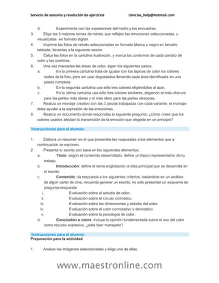 Servicio de asesoría y resolución de ejercicios ciencias_help@hotmail.com
www.maestronline.com
d. Experimenta con las expresiones del rostro y los encuadres.
3. Elige las 3 mejores tomas de retrato que reflejen las emociones seleccionadas, y
visualízalas en formato digital.
4. Imprime las fotos de retrato seleccionadas en formato blanco y negro en tamaño
tabloide, llévenlas a la siguiente sesión.
5. Calca las fotos en la cartulina ilustración, y marca los contornos de cada cambio de
color y las sombras.
6. Una vez marcadas las áreas de color, sigan los siguientes pasos:
a. En la primera cartulina trata de igualar con los lápices de color los colores
reales de la foto, pero sin usar degradados llenando cada área identificada en una
plasta completa.
b. En la segunda cartulina usa sólo tres colores eligiéndolos al azar.
c. En la última cartulina usa sólo tres colores similares, eligiendo el más obscuro
para las partes más claras y el más claro para las partes obscuras.
7. Realiza un montaje creativo con las 3 piezas trabajadas con cada variante, el montaje
debe ayudar a la expresión de las emociones.
8. Realiza un documento donde respondas la siguiente pregunta: ¿cómo crees que los
colores usados afectan la transmisión de la emoción que elegiste en un principio?
Instrucciones para el alumno:
1. Elabora un resumen en el que presentes las respuestas a los elementos que a
continuación se exponen.
2. Presenta tu escrito con base en los siguientes elementos:
a. Título: según el contenido desarrollado, define un tópico representativo de tu
trabajo.
b. Introducción: define el tema englobando la idea principal que se desarrolla en
el escrito.
c. Contenido: da respuesta a los siguientes criterios, basándote en un análisis
de algún cartel de cine, recuerda generar un escrito, no sólo presentar un esquema de
pregunta-respuesta:
i. Evaluación sobre el estudio de color.
ii. Evaluación sobre el círculo cromático.
iii. Evaluación sobre las dimensiones y estudio del color.
iv. Evaluación sobre el color connotativo y denotativo.
v. Evaluación sobre la psicología de color.
d. Conclusión o cierre: incluye tu opinión fundamentada sobre el uso del color
como recurso expresivo, ¿está bien manejado?
Instrucciones para el alumno:
Preparación para la actividad
1. Analiza las imágenes seleccionadas y elige una de ellas.
 