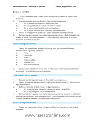 Servicio de asesoría y resolución de ejercicios ciencias_help@hotmail.com
www.maestronline.com
Durante la actividad
2. Utilizando la imagen seleccionada, calca la imagen en cada una de las cartulinas
ilustración.
3. Una vez marcadas las áreas de color, sigue los siguientes pasos:
a. En la primera cartulina utiliza sólo colores fríos.
b. En la segunda cartulina utiliza sólo colores cálidos.
c. En la tercer cartulina utiliza contraste cualitativo.
d. En la cuarta cartulina utiliza contrastes complementarios.
4. Realiza un montaje creativo con sus 4 piezas trabajadas con cada variante.
5. Concluye dando respuesta a los siguientes cuestionamientos: ¿Qué efectos tiene la
imagen al utilizar los colores diferentes? y ¿cómo afectan la transmisión de la idea o
expresión al cambiar los colores?
Instrucciones para el alumno:
1. Realiza una investigación detallada del uso de color que incluya definiciones y
ejemplos de los siguientes conceptos:
a. Tono
b. Saturación
c. Valor
d. Colores cálidos
e. Colores fríos
f. Los siete contrastes
2. Concluye con una reflexión sobre cómo el color puede ayudar a expresar diferentes
emociones y cómo afectan en una composición.
Instrucciones para el alumno:
1. Selecciona una imagen de tu agrado de una obra contemporánea.
2. Realiza el dibujo de la imagen seleccionada en la cartulina ilustración, utilizando sólo
figuras geométricas.
3. De forma horizontal divide la imagen en 2 partes iguales.
a. En la primera parte utiliza sólo colores rojo, verde y azul (RGB).
b. En la segunda parte, utiliza colores CMYK.
4. Concluye dando respuesta a los siguientes cuestionamientos: ¿cuándo se utilizan los
sistemas de color aditivo, sustractivo y partitivo?, ¿cómo te ayudan en la construcción del
color los valores de contraste y brillantez en la composición?
Instrucciones para el alumno:
1. Realiza una investigación donde incluyas: los diferentes sistemas de color, incluye
imágenes.
 