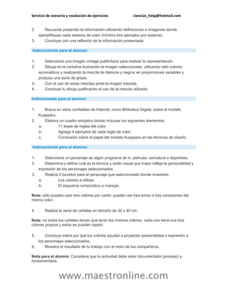 Servicio de asesoría y resolución de ejercicios ciencias_help@hotmail.com
www.maestronline.com
2. Recuerda presentar la información utilizando definiciones e imágenes donde
ejemplifiques cada sistema de color (mínimo tres ejemplos por sistema).
3. Concluye con una reflexión de la información presentada.
Instrucciones para el alumno:
1. Selecciona una imagen vintage publicitaria para realizar la representación.
2. Dibuja en la cartulina ilustración la imagen seleccionada, utilizando sólo colores
acromáticos y realizando la mezcla de blancos y negros en proporciones variables y
produce una serie de grises.
3. Con el uso de estas mezclas pinta la imagen trazada.
4. Concluye tu dibujo justificando el uso de la mezcla utilizado.
Instrucciones para el alumno:
1. Busca en sitios confiables de Internet, como Biblioteca Digital, sobre el modelo
Kueppers.
2. Elabora un cuadro sinóptico donde incluyas los siguientes elementos:
a. 11 leyes de reglas del color.
b. Agrega 4 ejemplos de cada regla de color.
c. Conclusión sobre el papel del modelo Kueppers en las técnicas de diseño.
Instrucciones para el alumno:
1. Selecciona un personaje de algún programa de tv, película, caricatura o deportista.
2. Determina y define cuál es la técnica y estilo visual que mejor refleje la personalidad y
expresión de los personajes seleccionados.
3. Realiza 3 bocetos para el personaje que seleccionaste donde muestres:
a. Los colores a utilizar.
b. El esquema compositivo a manejar.
Nota: sólo puedes usar tres colores por cartel, pueden ser tres tonos o tres variaciones del
mismo color.
4. Realiza la serie de carteles en tamaño de 30 x 40 cm.
Nota: no todos los carteles tienen que tener los mismos colores, cada uno tiene sus tres
colores propios y estos se pueden repetir.
5. Concluye sobre por qué los colores ayudan a proyectar personalidad o expresión a
los personajes seleccionados.
6. Muestra el resultado de tu trabajo con el resto de tus compañeros.
Nota para el alumno: Considera que tu actividad debe estar documentada (proceso) y
fundamentada.
 