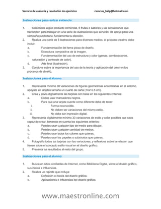 Servicio de asesoría y resolución de ejercicios ciencias_help@hotmail.com
www.maestronline.com
Instrucciones para realizar evidencia:
1. Selecciona algún producto comercial, 5 frutas o sabores y las sensaciones que
transmiten para trabajar en una serie de ilustraciones que servirán de apoyo para una
campaña publicitaria; fundamenta tu elección.
2. Realiza una serie de 5 ilustraciones para diversos medios, el proceso creativo debe
incluir:
a. Fundamentación del tema pieza de diseño.
b. Estructura compositiva de la imagen.
c. Fundamentación del uso de estructura y color (gamas, combinaciones,
saturación y contraste de color).
d. Arte final (ilustración).
3. Concluye sobre la importancia del uso de la teoría y aplicación del color en los
procesos de diseño.
Instrucciones para el alumno:
1. Representa mínimo 30 variaciones de figuras geométricas encontradas en el entorno,
apóyate en tarjetas tamaño un cuarto de carta (14x10.5 cm).
2. Crea y envía digitalmente las tarjetas con base en los siguientes criterios:
a. Debes usar marcadores negros.
b. Para que una tarjeta cuente como diferente debe de tener:
i. Forma reconocible.
ii. No deben ser variaciones del mismo estilo.
iii. No debe ser impresión digital.
3. Representa digitalmente mínimo 30 variaciones de estilo y color posibles que seas
capaz de crear, tomando en cuenta los siguientes criterios:
a. Puedes usar cualquier tipo de medio para dibujar.
b. Puedes usar cualquier cantidad de medios.
c. Puedes usar todos los colores que quieras.
d. Puedes usar los papeles o substratos que quieras.
4. Fotografía todas tus tarjetas con las variaciones, y reflexiona sobre la relación que
tienen sobre el concepto estilo visual en el diseño gráfico.
5. Presenta tus resultados al resto del grupo.
Instrucciones para el alumno:
1. Busca en sitios confiables de Internet, como Biblioteca Digital, sobre el diseño gráfico,
sus inicios e influencias.
2. Realiza un reporte que incluya:
a. Definición e inicios del diseño gráfico.
b. Aplicaciones e influencias del diseño gráfico.
 