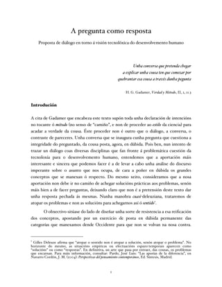 A pregunta como resposta
                               Proposta de diálogo en torno á visión tecnolóxica do desenvolvemento humano




                                                                                                                                                                                                                                                Unha conversa que pretenda chegar
                                                                                                                                                                                                                                         a explicar unha cousa ten que comezar por
                                                                                                                                                                                                                                       quebrantar esa cousa a través dunha pegunta


                                                                                                                                                                                                                                           H. G. Gadamer, Verdad y Método, II, 2, 11.3


Introdución

A cita de Gadamer que encabeza este texto supón toda unha declaración de intencións
no tocante ó método (no senso de “camiño”, e non de proceder ao estilo da ciencia) para
acadar a verdade da cousa. Éste proceder non é outro que o diálogo, a conversa, o
contraste de pareceres. Unha conversa que se inaugura cunha pregunta que cuestiona a
integridade do preguntado, da cousa posta, agora, en dúbida. Pois ben, nun intento de
trazar un diálogo coas diversas disciplinas que fan fronte á problemática cuestión da
tecnoloxía para o desenvolvemento humano, entendemos que a aportación máis
interesante e sincera que podemos facer é a de levar a cabo unha análise do discurso
imperante sobre o asunto que nos ocupa, de cara a poñer en dúbida os grandes
conceptos que se manexan ó respecto. Do mesmo xeito, consideramos que a nosa
aportación non debe ir no camiño de achegar solucións prácticas aos problemas, senón
máis bien a de facer preguntas, deixando claro que non é a pretensión deste texto dar
unha resposta pechada ás mesmas. Nunha manobra cuasi-deleuziana, trataremos de
atopar os problemas e non as solucións para achegarnos así ó sentido1.
       O obxectivo sitúase do lado de diseñar unha sorte de resistencia a esa reificación
dos conceptos, apostando por un exercicio de posta en dúbida permanente das
categorías que manexamos dende Occidente para que non se volvan na nosa contra.

	
  	
  	
  	
  	
  	
  	
  	
  	
  	
  	
  	
  	
  	
  	
  	
  	
  	
  	
  	
  	
  	
  	
  	
  	
  	
  	
  	
  	
  	
  	
  	
  	
  	
  	
  	
  	
  	
  	
  	
  	
  	
  	
  	
  	
  	
  	
  	
  	
  	
  	
  	
  	
  	
  	
  	
  
1
  Gilles Deleuze afirma que “atopar o sentido non é atopar a solución, senón atopar o problema”. No
horizonte do mesmo, as situacións empíricas ou efectuacións espazo-temporais aparecen como
“solucións” ou como “respostas”. En definitiva, un arte que pasa por extraer, das cousas, os problemas
que encarnan. Para máis información, consultar: Pardo, José Luis: “Las aporías de la diferencia”, en
Navarro Cordón, J. M. (2004): Perspectivas del pensamiento contemporáneo, Ed. Síntesis, Madrid.



                                                                                                                                                                                                                                   1
 