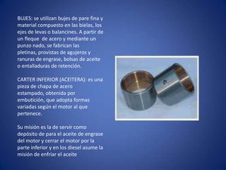 BUJES: se utilizan bujes de pare fina y
material compuesto en las bielas, los
ejes de levas o balancines. A partir de
un fleque de acero y mediante un
punzo nado, se fabrican las
pletinas, provistas de agujeros y
ranuras de engrase, bolsas de aceite
o entalladuras de retención.
CARTER INFERIOR (ACEITERA): es una
pieza de chapa de acero
estampado, obtenida por
embutición, que adopta formas
variadas según el motor al que
pertenece.
Su misión es la de servir como
depósito de para el aceite de engrase
del motor y cerrar el motor por la
parte inferior y en los diesel asume la
misión de enfriar el aceite

 