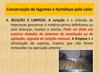 4. SELEÇÃO E LIMPEZA: A seleção é a retirada de
impurezas grosseiras e matéria-prima defeituosa ou
com doenças, insetos e outros. Pode ser feita em
esteiras dotadas de sistemas de ventilação ou de
agitação, seguida de seleção manual. A limpeza é a
eliminação de sujeiras, insetos que não foram
removidos na operação anterior.
Conservação de legumes e hortaliças pelo calor
 