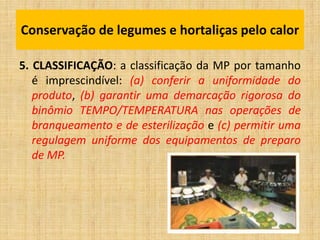 5. CLASSIFICAÇÃO: a classificação da MP por tamanho
é imprescindível: (a) conferir a uniformidade do
produto, (b) garantir uma demarcação rigorosa do
binômio TEMPO/TEMPERATURA nas operações de
branqueamento e de esterilização e (c) permitir uma
regulagem uniforme dos equipamentos de preparo
de MP.
Conservação de legumes e hortaliças pelo calor
 