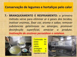 7.- BRANQUEAMENTO E RESFRIAMENTO: o primeiro
método serve para eliminar ar e gases dos tecidos,
inativar enzimas, fixar cor, aroma e sabor, remover
substancias gelatinosas ou amargas, promover
desinfecção superficial, amaciar o produto.
Inativação de enzimas peroxidase e catalase.
Conservação de legumes e hortaliças pelo calor
Carbonato de
sódio ou
oxido de
cálcio,
protegem a
clorofila e
mantém a cor
 