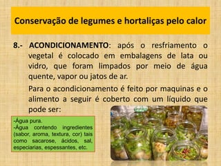 8.- ACONDICIONAMENTO: após o resfriamento o
vegetal é colocado em embalagens de lata ou
vidro, que foram limpados por meio de água
quente, vapor ou jatos de ar.
Para o acondicionamento é feito por maquinas e o
alimento a seguir é coberto com um líquido que
pode ser:
Conservação de legumes e hortaliças pelo calor
-Água pura.
-Água contendo ingredientes
(sabor, aroma, textura, cor) tais
como sacarose, ácidos, sal,
especiarias, espessantes, etc.
 