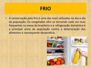 FRIO
• A conservação pelo frio é uma das mais utilizadas no dia-a-dia
da população. Os congelados vêm se tornando cada vez mais
frequentes na mesa do brasileiro e a refrigeração doméstica é
a principal arma da população contra a deterioração dos
alimentos e consequente desperdício.
 