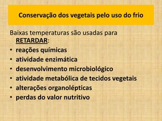 Baixas temperaturas são usadas para
RETARDAR:
• reações químicas
• atividade enzimática
• desenvolvimento microbiológico
• atividade metabólica de tecidos vegetais
• alterações organolépticas
• perdas do valor nutritivo
Conservação dos vegetais pelo uso do frio
 