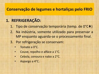 1. REFRIGERAÇÃO:
1. Tipo de conservação temporária (temp. de 0°C)
2. Na indústria, somente utilizado para preservar a
MP enquanto aguarda-se o processamento final.
3. Por refrigeração se conservam:
• Tomate a 0°C.
• Couve, repolho e alfáce a 1°C.
• Cebola, cenoura e nabo a 2°C.
• Aspargo a 4°C.
Conservação de legumes e hortaliças pelo FRIO
 
