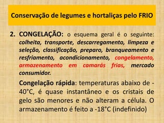 2. CONGELAÇÃO: o esquema geral é o seguinte:
colheita, transporte, descarregamento, limpeza e
seleção, classificação, preparo, branqueamento e
resfriamento, acondicionamento, congelamento,
armazenamento em camarás frias, mercado
consumidor.
Congelação rápida: temperaturas abaixo de -
40°C, é quase instantâneo e os cristais de
gelo são menores e não alteram a célula. O
armazenamento é feito a -18°C (indefinido)
Conservação de legumes e hortaliças pelo FRIO
 