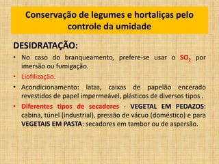 DESIDRATAÇÃO:
• No caso do branqueamento, prefere-se usar o SO2 por
imersão ou fumigação.
• Liofilização.
• Acondicionamento: latas, caixas de papelão encerado
revestidos de papel impermeável, plásticos de diversos tipos .
• Diferentes tipos de secadores - VEGETAL EM PEDAZOS:
cabina, túnel (industrial), pressão de vácuo (doméstico) e para
VEGETAIS EM PASTA: secadores em tambor ou de aspersão.
Conservação de legumes e hortaliças pelo
controle da umidade
 