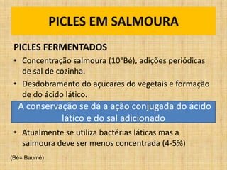 PICLES EM SALMOURA
PICLES FERMENTADOS
• Concentração salmoura (10°Bé), adições periódicas
de sal de cozinha.
• Desdobramento do açucares do vegetais e formação
de do ácido lático.
• Atualmente se utiliza bactérias láticas mas a
salmoura deve ser menos concentrada (4-5%)
A conservação se dá a ação conjugada do ácido
lático e do sal adicionado
(Bé= Baumé)
 