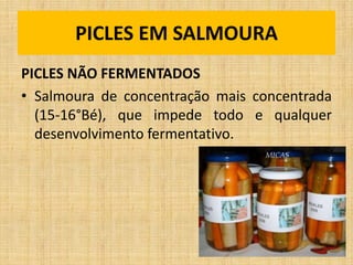 PICLES NÃO FERMENTADOS
• Salmoura de concentração mais concentrada
(15-16°Bé), que impede todo e qualquer
desenvolvimento fermentativo.
PICLES EM SALMOURA
 