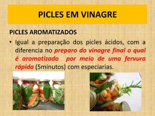 PICLES AROMATIZADOS
• Igual a preparação dos picles ácidos, com a
diferencia no preparo do vinagre final o qual
é aromatizado por meio de uma fervura
rápida (5minutos) com especiarias.
PICLES EM VINAGRE
 