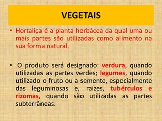 VEGETAIS
• Hortaliça é a planta herbácea da qual uma ou
mais partes são utilizadas como alimento na
sua forma natural.
• O produto será designado: verdura, quando
utilizadas as partes verdes; legumes, quando
utilizado o fruto ou a semente, especialmente
das leguminosas e, raízes, tubérculos e
rizomas, quando são utilizadas as partes
subterrâneas.
 