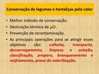 Conservação de legumes e hortaliças pelo calor
• Melhor método de conservação.
• Destruição térmica de O.
• Prevenção de recontaminação.
• As principais operações para se atingir esses
objetivos são: colheita, transporte,
descarregamento, limpeza e seleção,
classificação, preparo, branqueamento e
resfriamento, prova de esterilização.
 