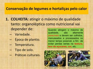 1. COLHEITA: atingir o máximo de qualidade
tanto: organoléptica como nutricional vai
depender de:
– Variedade.
– Época de plantio.
– Temperatura.
– Tipo de solo.
– Práticas culturais.
Conservação de legumes e hortaliças pelo calor
Quando atingem o máximo de
qualidade, são altamente
perecíveis e devem ser colhidos,
manuseados e processados no
menor tempo possível, a fim de
evitar perdas serias na textura,
teor de açucares, cor, etc.
 