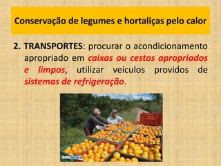 2. TRANSPORTES: procurar o acondicionamento
apropriado em caixas ou cestos apropriados
e limpos, utilizar veículos providos de
sistemas de refrigeração.
Conservação de legumes e hortaliças pelo calor
 