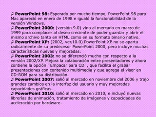 ♫ PowerPoint 98: Esperado por mucho tiempo, PowerPoint 98 para Mac apareció en enero de 1998 e igualó la funcionabilidad de la versión Windows.♫ PowerPoint 2000: (versión 9.0) vino al mercado en marzo de 1999 para complacer al deseo creciente de poder guardar y abrir el mismo archivo tanto en HTML como en su formato binario nativo. ♫ PowerPoint XP: (2002, ver.10.0) PowerPoint XP no se aparta radicalmente de su predecesor PowerPoint 2000, pero incluye muchas características nuevas y mejoradas.♫ PowerPoint 2003: no se diferenció mucho con respecto a la versión 2002/XP. Mejora la colaboración entre presentadores y ahora contiene la opción ¨Empacar para CD¨, que facilita el grabar presentaciones con contenido multimedia y que agrega el visor en CD-ROM para su distribución.♫ PowerPoint 2007: salió al mercado en noviembre del 2006 y trajo grandes cambios en la interfaz del usuario y muy mejoradas capacidades gráficas.♫ PowerPoint 2010: salió al mercado en 2010, e incluyó nuevas librerías de animación, tratamiento de imágenes y capacidades de aceleración por hardware.