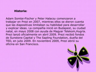 Historia:Adam Somlai-Fischer y Peter Halacsy comenzaron a trabajar en Prezi en 2007, mientras ellos se dieron cuenta que las diapositivas limitaban su habilidad para desarrollar y explicar ideas. La compañía inició en Budapest, su ciudad natal, en mayo 2008 con ayuda de Magyar Telekom,Hugría. Prezi lanzó oficialmente en abril 2009. Prezi recibió fondos de Sunstone Capital y The Sapling Foundation, dueña del TED, en julio 2009. En noviembre 2009, Prezi abrió su oficina en San Francisco.