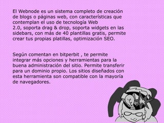 El Webnode es un sistema completo de creación de blogs o páginas web, con características que contemplan el uso de tecnología Web 2.0, soporta drag & drop, soporta widgets en las sidebars, con más de 40 plantillas gratis, permite crear tus propias platillas, optimización SEO.Según comentan en bitperbit , te permite integrar más opciones y herramientas para la buena administración del sitio. Permite transferir para un dominio propio. Los sitios diseñados con esta herramienta son compatible con la mayoría de navegadores.